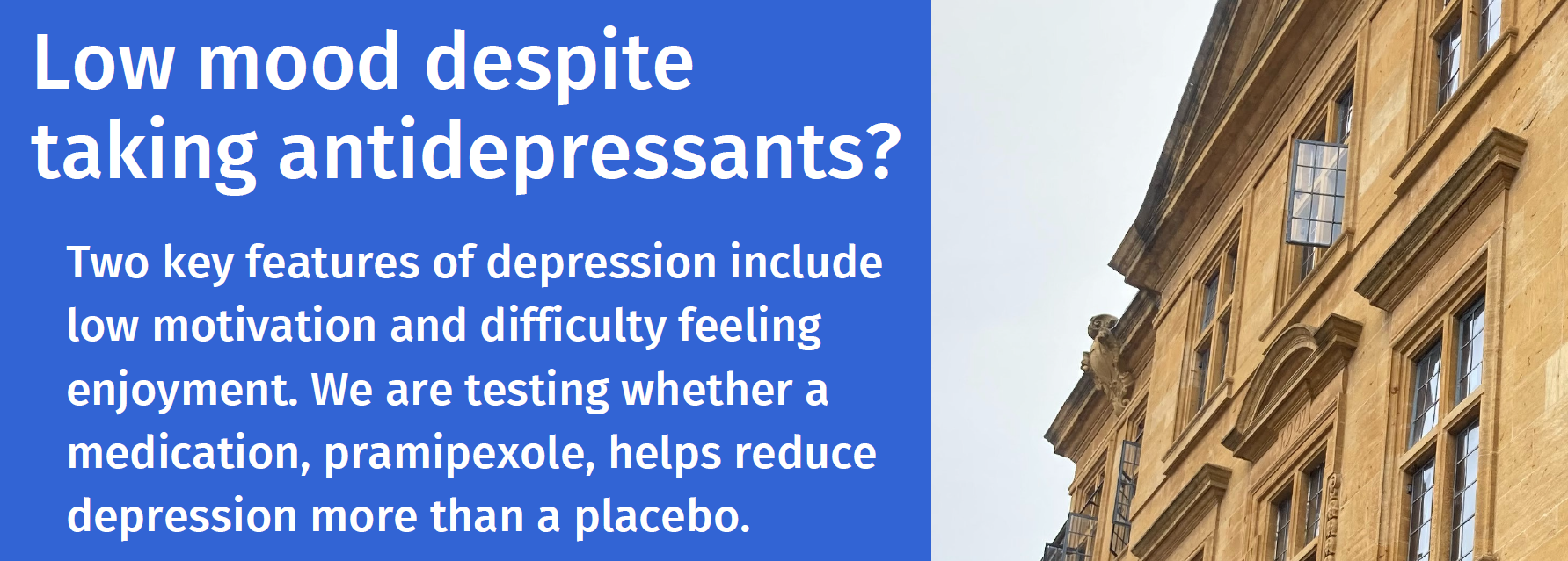 Low mood despite taking antidepressants? Two key features of depression include low motivation and difficulty feeling enjoyment. We are testing whether a medication, pramipexole, helps reduce depression more than a placebo.